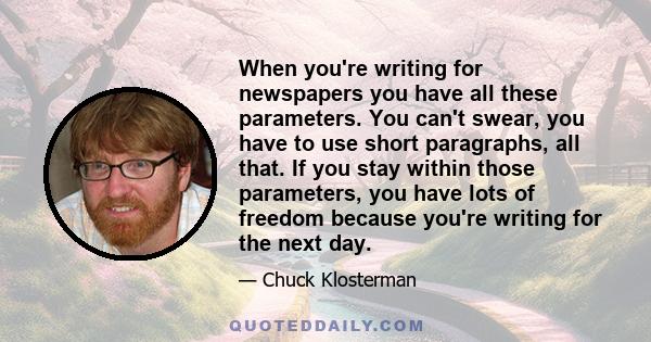 When you're writing for newspapers you have all these parameters. You can't swear, you have to use short paragraphs, all that. If you stay within those parameters, you have lots of freedom because you're writing for the 