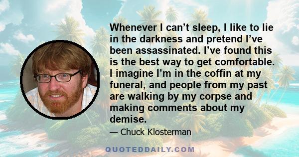 Whenever I can’t sleep, I like to lie in the darkness and pretend I’ve been assassinated. I’ve found this is the best way to get comfortable. I imagine I’m in the coffin at my funeral, and people from my past are