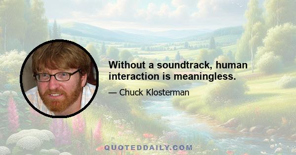 Without a soundtrack, human interaction is meaningless.