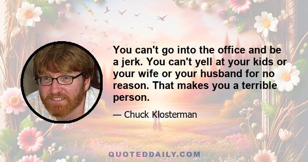 You can't go into the office and be a jerk. You can't yell at your kids or your wife or your husband for no reason. That makes you a terrible person.