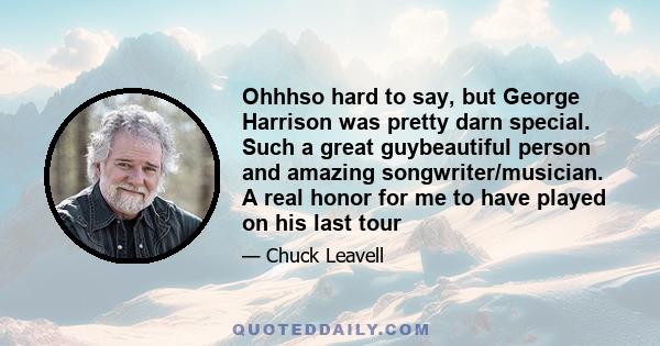 Ohhhso hard to say, but George Harrison was pretty darn special. Such a great guybeautiful person and amazing songwriter/musician. A real honor for me to have played on his last tour