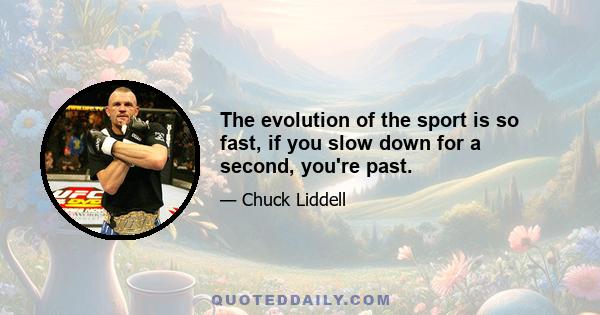 The evolution of the sport is so fast, if you slow down for a second, you're past.