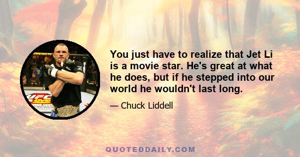 You just have to realize that Jet Li is a movie star. He's great at what he does, but if he stepped into our world he wouldn't last long.