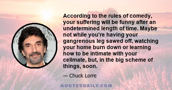 According to the rules of comedy, your suffering will be funny after an undetermined length of time. Maybe not while you're having your gangrenous leg sawed off, watching your home burn down or learning how to be