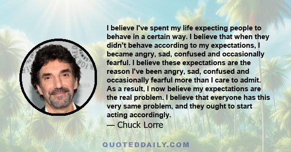 I believe I've spent my life expecting people to behave in a certain way. I believe that when they didn't behave according to my expectations, I became angry, sad, confused and occasionally fearful. I believe these