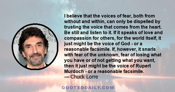 I believe that the voices of fear, both from without and within, can only be dispelled by trusting the voice that comes from the heart. Be still and listen to it. If it speaks of love and compassion for others, for the