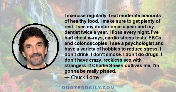 I exercise regularly. I eat moderate amounts of healthy food. I make sure to get plenty of rest. I see my doctor once a year and my dentist twice a year. I floss every night. I've had chest x–rays, cardio stress tests,