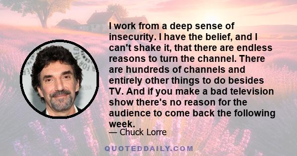 I work from a deep sense of insecurity. I have the belief, and I can't shake it, that there are endless reasons to turn the channel. There are hundreds of channels and entirely other things to do besides TV. And if you