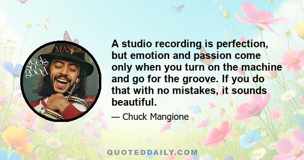 A studio recording is perfection, but emotion and passion come only when you turn on the machine and go for the groove. If you do that with no mistakes, it sounds beautiful.