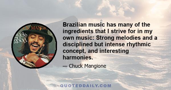 Brazilian music has many of the ingredients that I strive for in my own music: Strong melodies and a disciplined but intense rhythmic concept, and interesting harmonies.