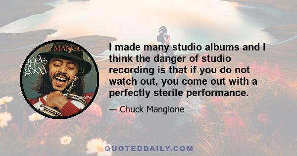 I made many studio albums and I think the danger of studio recording is that if you do not watch out, you come out with a perfectly sterile performance.