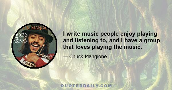 I write music people enjoy playing and listening to, and I have a group that loves playing the music.