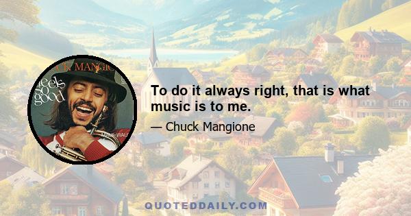 To do it always right, that is what music is to me.