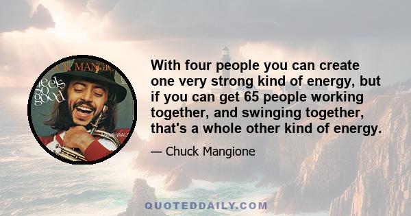 With four people you can create one very strong kind of energy, but if you can get 65 people working together, and swinging together, that's a whole other kind of energy.