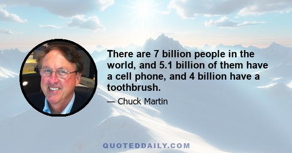 There are 7 billion people in the world, and 5.1 billion of them have a cell phone, and 4 billion have a toothbrush.