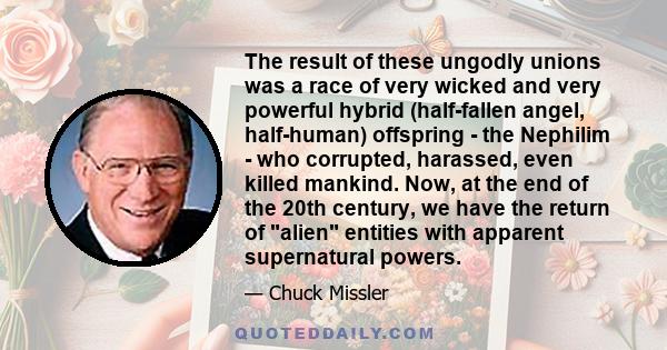 The result of these ungodly unions was a race of very wicked and very powerful hybrid (half-fallen angel, half-human) offspring - the Nephilim - who corrupted, harassed, even killed mankind. Now, at the end of the 20th