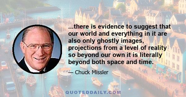 ...there is evidence to suggest that our world and everything in it are also only ghostly images, projections from a level of reality so beyond our own it is literally beyond both space and time.