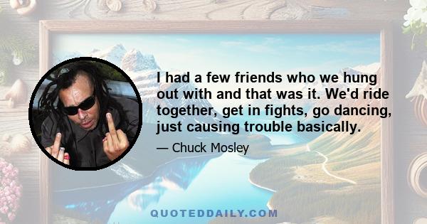 I had a few friends who we hung out with and that was it. We'd ride together, get in fights, go dancing, just causing trouble basically.