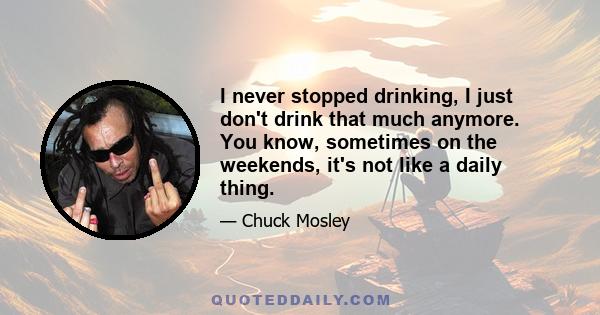 I never stopped drinking, I just don't drink that much anymore. You know, sometimes on the weekends, it's not like a daily thing.