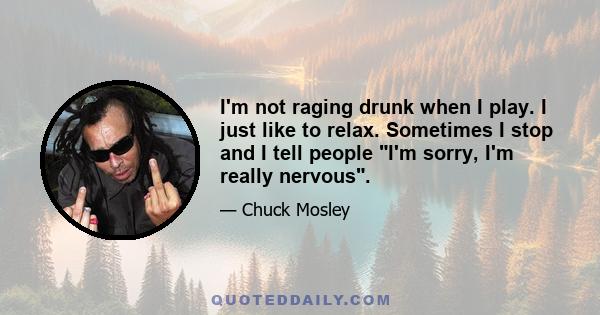 I'm not raging drunk when I play. I just like to relax. Sometimes I stop and I tell people I'm sorry, I'm really nervous.