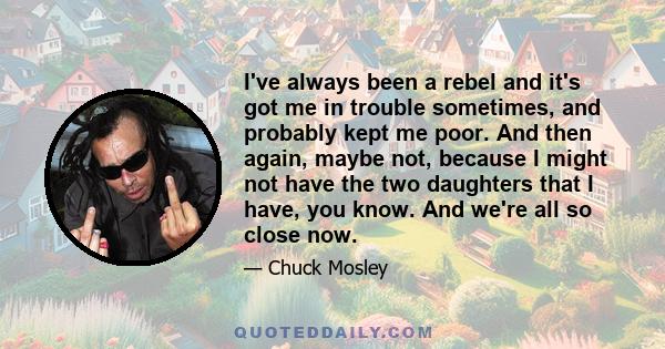 I've always been a rebel and it's got me in trouble sometimes, and probably kept me poor. And then again, maybe not, because I might not have the two daughters that I have, you know. And we're all so close now.