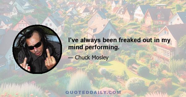 I've always been freaked out in my mind performing.