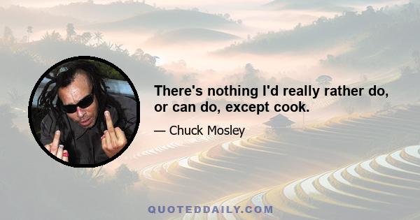 There's nothing I'd really rather do, or can do, except cook.