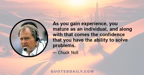 As you gain experience, you mature as an individual, and along with that comes the confidence that you have the ability to solve problems.