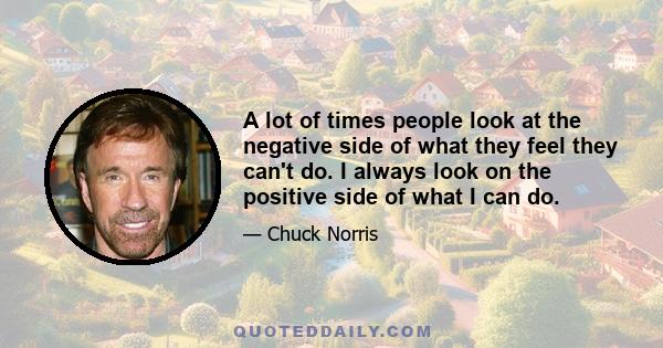 A lot of times people look at the negative side of what they feel they can't do. I always look on the positive side of what I can do.