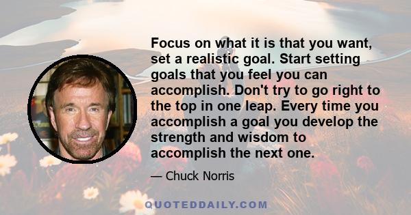 Focus on what it is that you want, set a realistic goal. Start setting goals that you feel you can accomplish. Don't try to go right to the top in one leap. Every time you accomplish a goal you develop the strength and