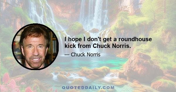 I hope I don't get a roundhouse kick from Chuck Norris.