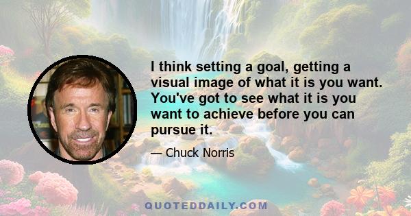 I think setting a goal, getting a visual image of what it is you want. You've got to see what it is you want to achieve before you can pursue it.