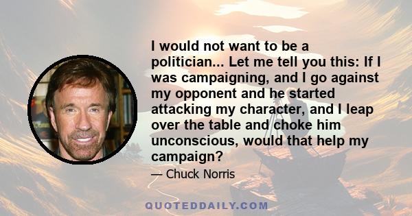 I would not want to be a politician... Let me tell you this: If I was campaigning, and I go against my opponent and he started attacking my character, and I leap over the table and choke him unconscious, would that help 