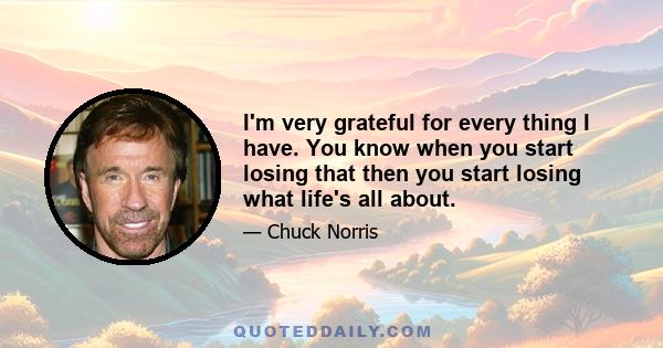 I'm very grateful for every thing I have. You know when you start losing that then you start losing what life's all about.