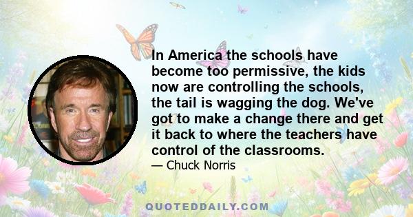 In America the schools have become too permissive, the kids now are controlling the schools, the tail is wagging the dog. We've got to make a change there and get it back to where the teachers have control of the