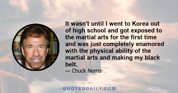 It wasn't until I went to Korea out of high school and got exposed to the martial arts for the first time and was just completely enamored with the physical ability of the martial arts and making my black belt.