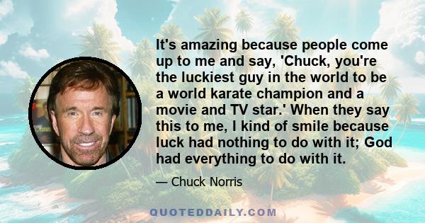 It's amazing because people come up to me and say, 'Chuck, you're the luckiest guy in the world to be a world karate champion and a movie and TV star.' When they say this to me, I kind of smile because luck had nothing