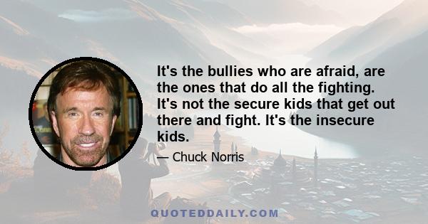 It's the bullies who are afraid, are the ones that do all the fighting. It's not the secure kids that get out there and fight. It's the insecure kids.