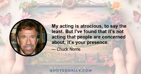 My acting is atrocious, to say the least. But I've found that it's not acting that people are concerned about, it's your presence.