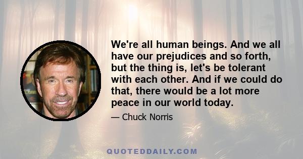 We're all human beings. And we all have our prejudices and so forth, but the thing is, let's be tolerant with each other. And if we could do that, there would be a lot more peace in our world today.