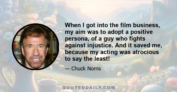 When I got into the film business, my aim was to adopt a positive persona, of a guy who fights against injustice. And it saved me, because my acting was atrocious to say the least!