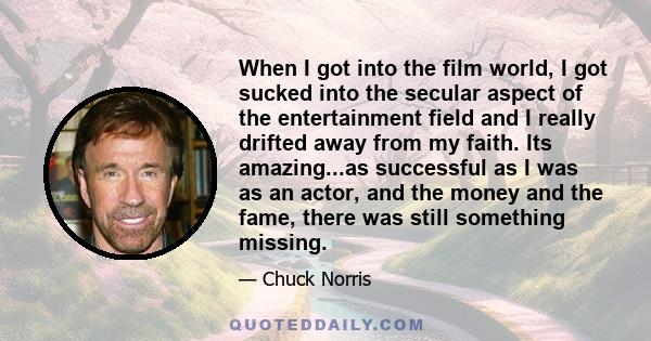 When I got into the film world, I got sucked into the secular aspect of the entertainment field and I really drifted away from my faith. Its amazing...as successful as I was as an actor, and the money and the fame,