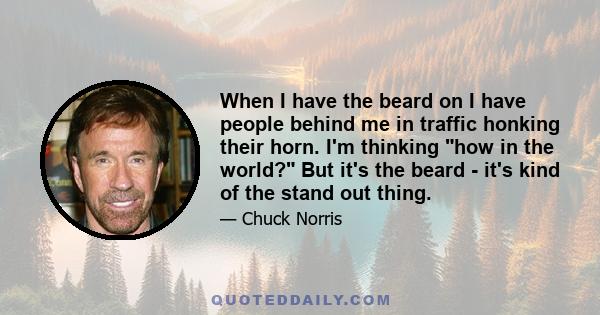 When I have the beard on I have people behind me in traffic honking their horn. I'm thinking how in the world? But it's the beard - it's kind of the stand out thing.