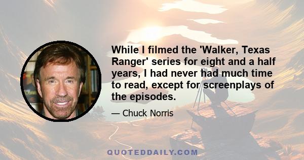 While I filmed the 'Walker, Texas Ranger' series for eight and a half years, I had never had much time to read, except for screenplays of the episodes.