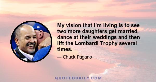 My vision that I’m living is to see two more daughters get married, dance at their weddings and then lift the Lombardi Trophy several times.