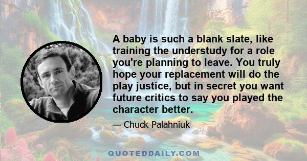 A baby is such a blank slate, like training the understudy for a role you're planning to leave. You truly hope your replacement will do the play justice, but in secret you want future critics to say you played the