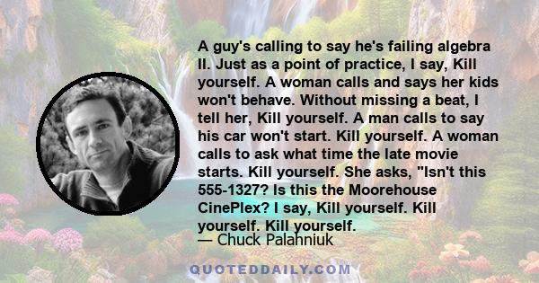 A guy's calling to say he's failing algebra II. Just as a point of practice, I say, Kill yourself. A woman calls and says her kids won't behave. Without missing a beat, I tell her, Kill yourself. A man calls to say his