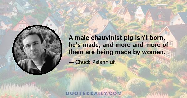 A male chauvinist pig isn't born, he's made, and more and more of them are being made by women.