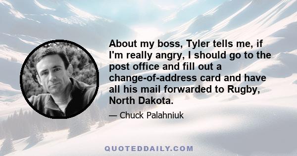 About my boss, Tyler tells me, if I'm really angry, I should go to the post office and fill out a change-of-address card and have all his mail forwarded to Rugby, North Dakota.