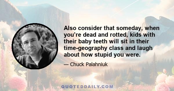 Also consider that someday, when you’re dead and rotted, kids with their baby teeth will sit in their time-geography class and laugh about how stupid you were.